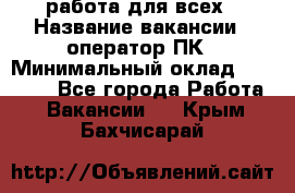 работа для всех › Название вакансии ­ оператор ПК › Минимальный оклад ­ 15 000 - Все города Работа » Вакансии   . Крым,Бахчисарай